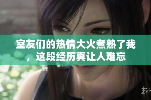 室友们的热情大火煮熟了我，这段经历真让人难忘