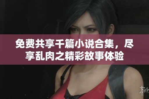免费共享千篇小说合集，尽享乱肉之精彩故事体验