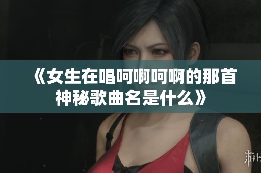 《女生在唱呵啊呵啊的那首神秘歌曲名是什么》