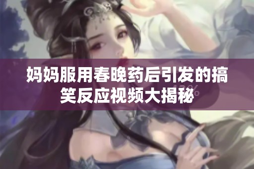 妈妈服用春晚药后引发的搞笑反应视频大揭秘