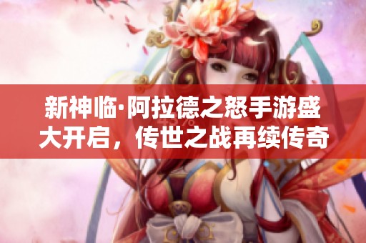 新神临·阿拉德之怒手游盛大开启，传世之战再续传奇篇章