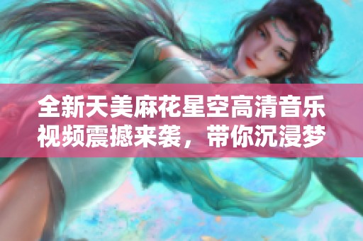 全新天美麻花星空高清音乐视频震撼来袭，带你沉浸梦幻之旅