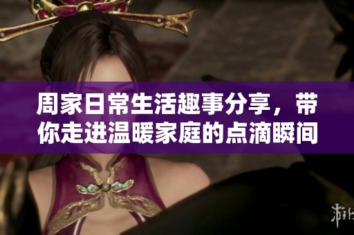 周家日常生活趣事分享，带你走进温暖家庭的点滴瞬间