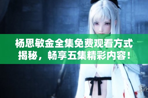 杨思敏金全集免费观看方式揭秘，畅享五集精彩内容！
