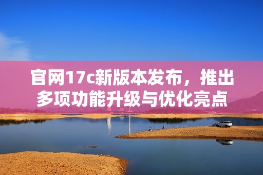 官网17c新版本发布，推出多项功能升级与优化亮点