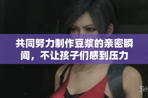 共同努力制作豆浆的亲密瞬间，不让孩子们感到压力