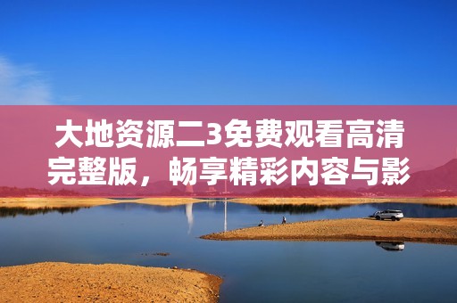 大地资源二3免费观看高清完整版，畅享精彩内容与影像体验