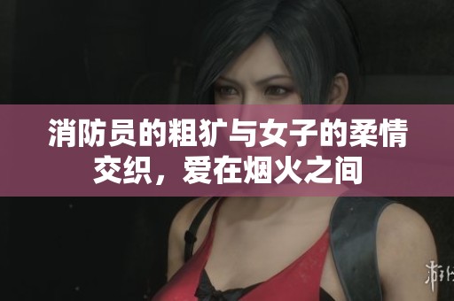 消防员的粗犷与女子的柔情交织，爱在烟火之间