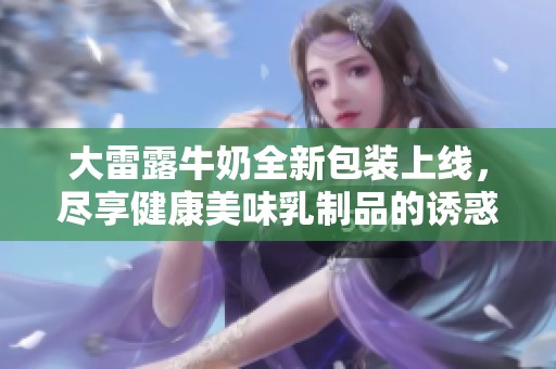 大雷露牛奶全新包装上线，尽享健康美味乳制品的诱惑体验