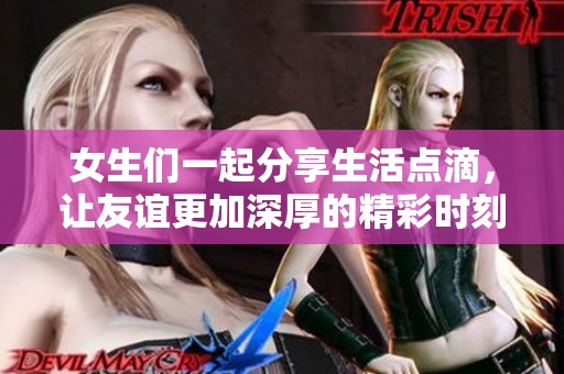 女生们一起分享生活点滴，让友谊更加深厚的精彩时刻