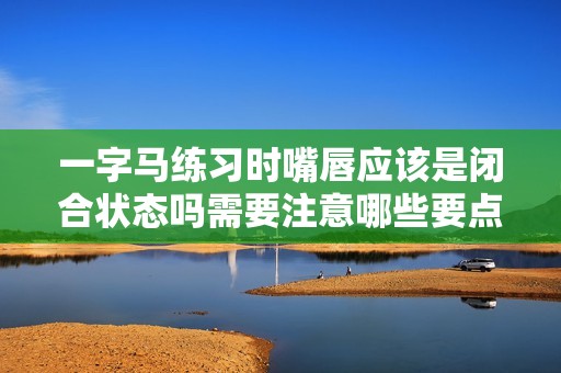 一字马练习时嘴唇应该是闭合状态吗需要注意哪些要点