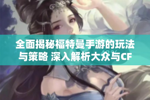 全面揭秘福特曼手游的玩法与策略 深入解析大众与CF灵狐的约定