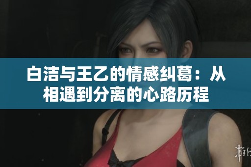 白洁与王乙的情感纠葛：从相遇到分离的心路历程