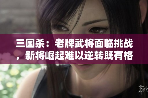 三国杀：老牌武将面临挑战，新将崛起难以逆转既有格局