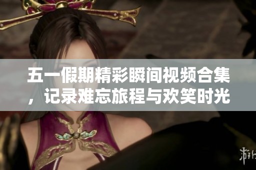 五一假期精彩瞬间视频合集，记录难忘旅程与欢笑时光