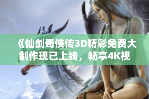 《仙剑奇侠传3D精彩免费大制作现已上线，畅享4K视觉盛宴》