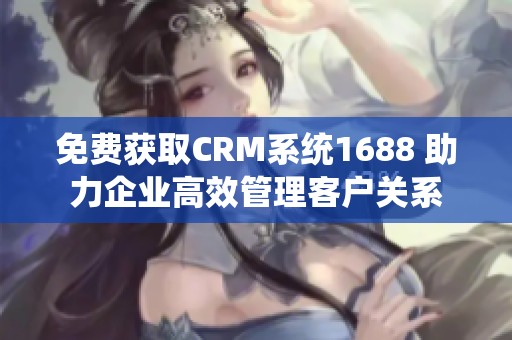 免费获取CRM系统1688 助力企业高效管理客户关系