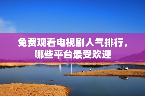 免费观看电视剧人气排行，哪些平台最受欢迎
