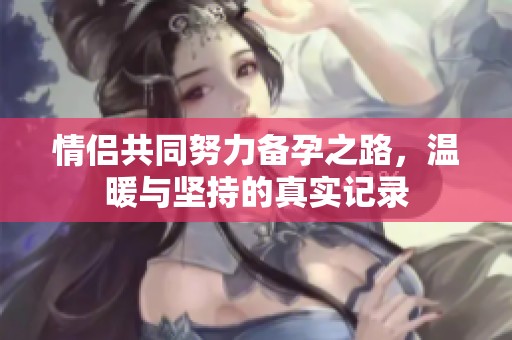 情侣共同努力备孕之路，温暖与坚持的真实记录