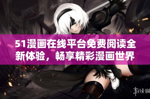 51漫画在线平台免费阅读全新体验，畅享精彩漫画世界