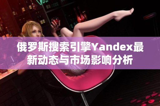 俄罗斯搜索引擎Yandex最新动态与市场影响分析