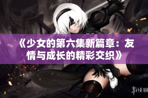 《少女的第六集新篇章：友情与成长的精彩交织》
