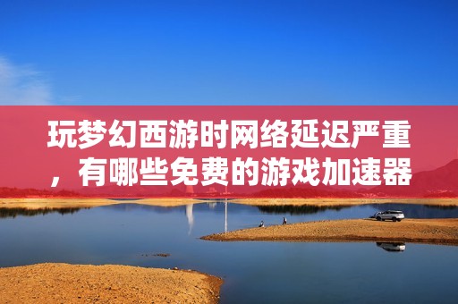 玩梦幻西游时网络延迟严重，有哪些免费的游戏加速器推荐使用呢