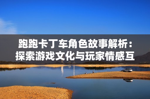 跑跑卡丁车角色故事解析：探索游戏文化与玩家情感互动之旅