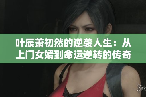 叶辰萧初然的逆袭人生：从上门女婿到命运逆转的传奇故事