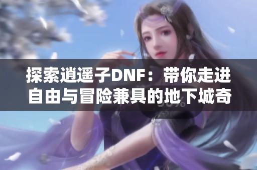 探索逍遥子DNF：带你走进自由与冒险兼具的地下城奇幻世界