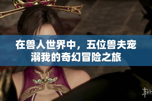 在兽人世界中，五位兽夫宠溺我的奇幻冒险之旅
