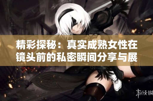 精彩探秘：真实成熟女性在镜头前的私密瞬间分享与展示