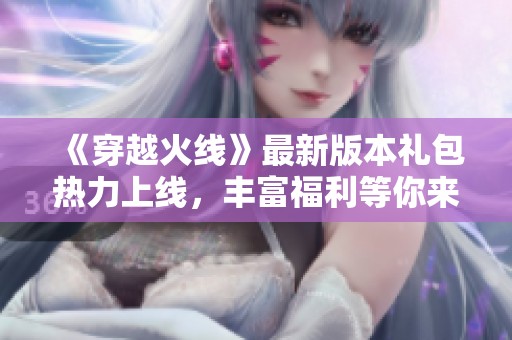 《穿越火线》最新版本礼包热力上线，丰富福利等你来领取！