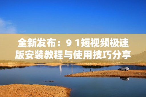 全新发布：9 1短视频极速版安装教程与使用技巧分享