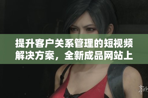 提升客户关系管理的短视频解决方案，全新成品网站上线
