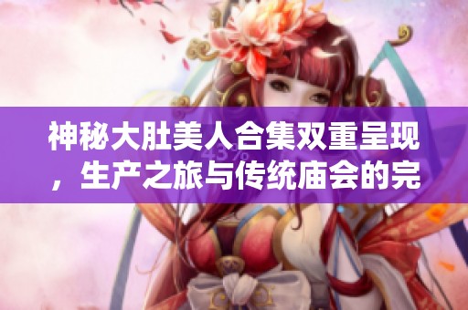 神秘大肚美人合集双重呈现，生产之旅与传统庙会的完美交融