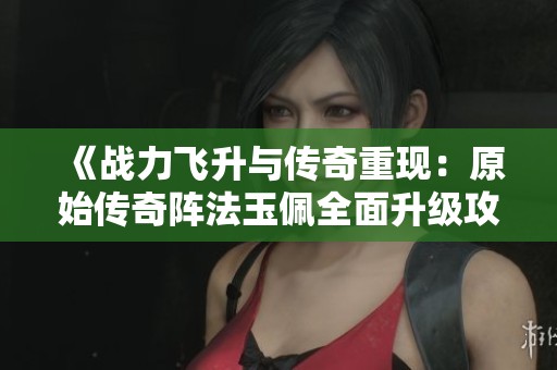 《战力飞升与传奇重现：原始传奇阵法玉佩全面升级攻略》