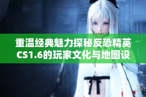 重温经典魅力探秘反恐精英CS1.6的玩家文化与地图设计