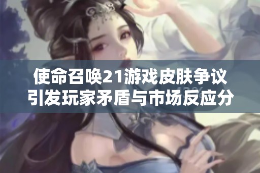 使命召唤21游戏皮肤争议引发玩家矛盾与市场反应分析