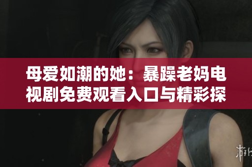 母爱如潮的她：暴躁老妈电视剧免费观看入口与精彩探秘