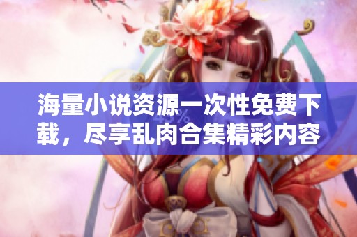 海量小说资源一次性免费下载，尽享乱肉合集精彩内容