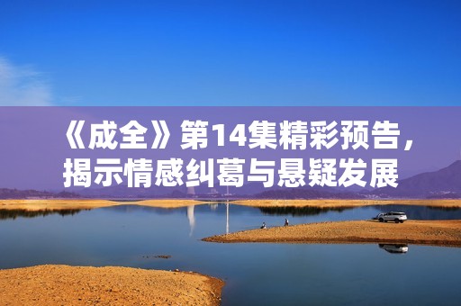 《成全》第14集精彩预告，揭示情感纠葛与悬疑发展