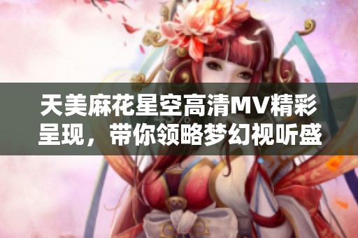 天美麻花星空高清MV精彩呈现，带你领略梦幻视听盛宴