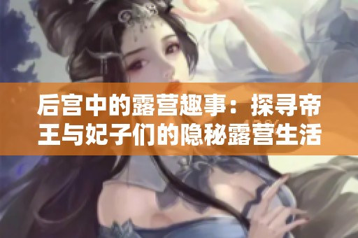 后宫中的露营趣事：探寻帝王与妃子们的隐秘露营生活