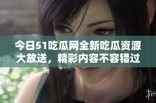 今日51吃瓜网全新吃瓜资源大放送，精彩内容不容错过！