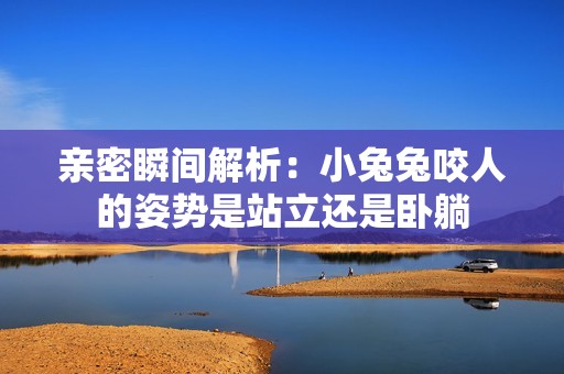 亲密瞬间解析：小兔兔咬人的姿势是站立还是卧躺
