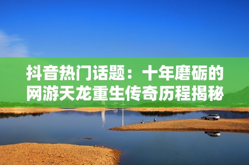 抖音热门话题：十年磨砺的网游天龙重生传奇历程揭秘