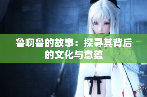 鲁啊鲁的故事：探寻其背后的文化与意蕴