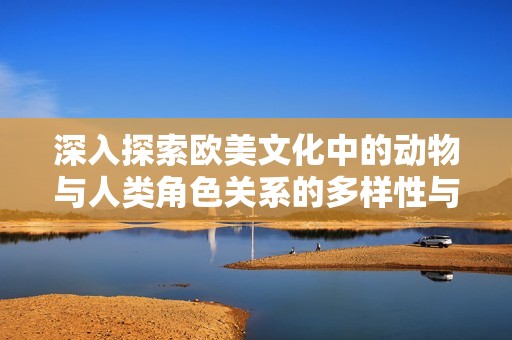 深入探索欧美文化中的动物与人类角色关系的多样性与影响