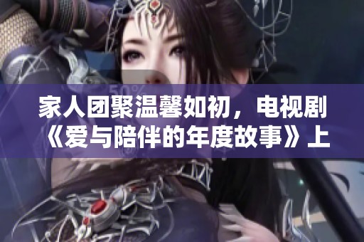 家人团聚温馨如初，电视剧《爱与陪伴的年度故事》上线在即